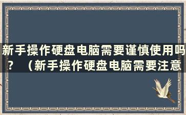 新手操作硬盘电脑需要谨慎使用吗？ （新手操作硬盘电脑需要注意什么？）